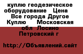 куплю геодезическое оборудование › Цена ­ - - Все города Другое » Куплю   . Московская обл.,Лосино-Петровский г.